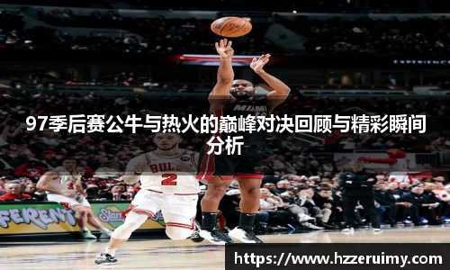 97季后赛公牛与热火的巅峰对决回顾与精彩瞬间分析