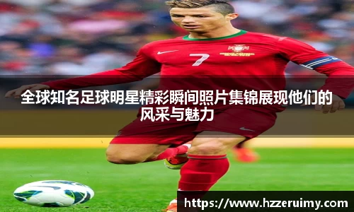 全球知名足球明星精彩瞬间照片集锦展现他们的风采与魅力