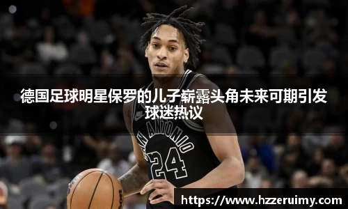德国足球明星保罗的儿子崭露头角未来可期引发球迷热议
